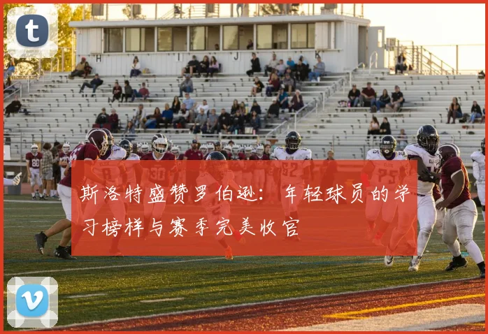 斯洛特盛赞罗伯逊：年轻球员的学习榜样与赛季完美收官