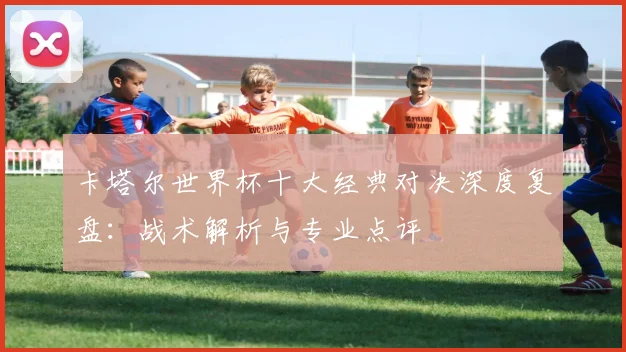 卡塔尔世界杯十大经典对决深度复盘：战术解析与专业点评