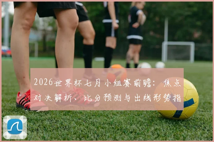 2026世界杯七月小组赛前瞻：焦点对决解析、比分预测与出线形势指南