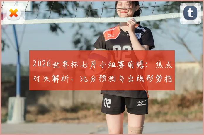 2026世界杯七月小组赛前瞻:焦点对决解析、比分预测与出线形势指南