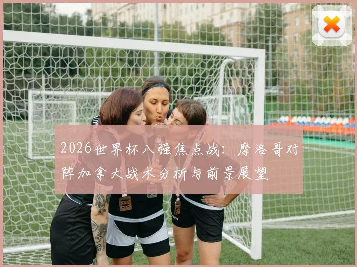 2026世界杯八强焦点战：摩洛哥对阵加拿大战术分析与前景展望