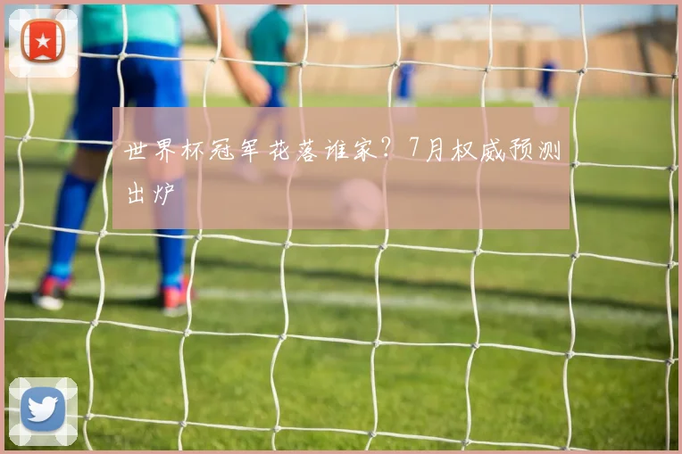 世界杯冠军花落谁家?7月权威预测出炉