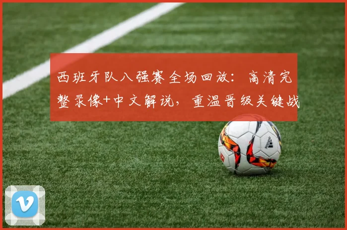 西班牙队八强赛全场回放：高清完整录像+中文解说，重温晋级关键战精彩瞬间