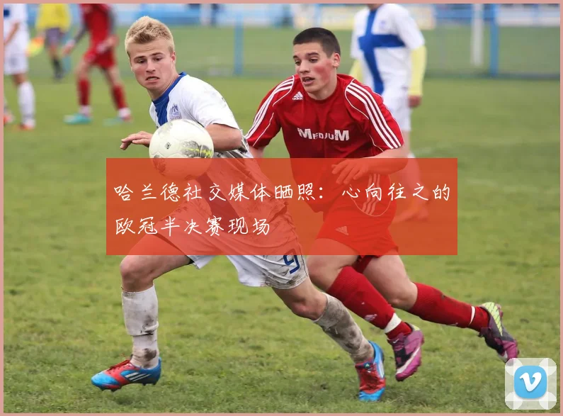 哈兰德社交媒体晒照：心向往之的欧冠半决赛现场