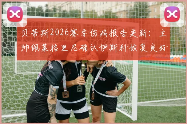 贝蒂斯2026赛季伤病报告更新:主帅佩莱格里尼确认伊斯科恢复良好,安东尼奥状态成疑