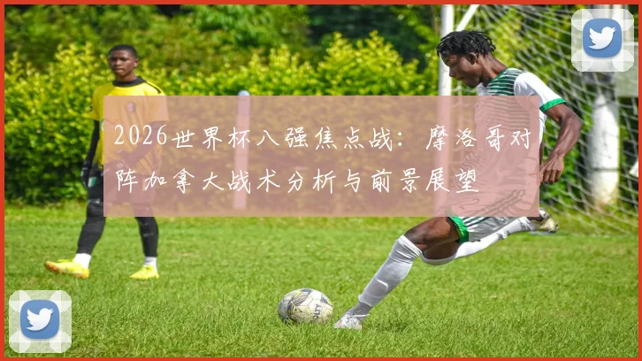 2026世界杯八强焦点战:摩洛哥对阵加拿大战术分析与前景展望