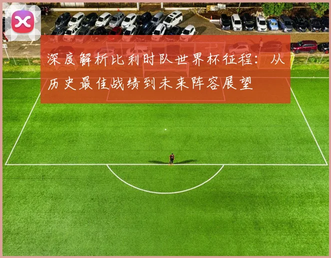 深度解析比利时队世界杯征程:从历史最佳战绩到未来阵容展望