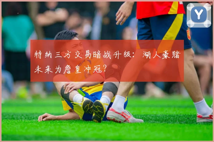 特纳三方交易暗战升级:湖人豪赌未来为詹皇冲冠?